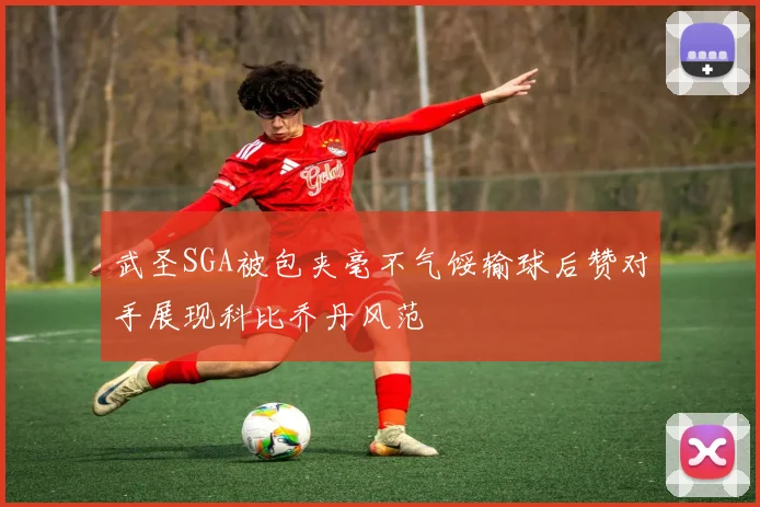 武圣SGA被包夹毫不气馁输球后赞对手展现科比乔丹风范