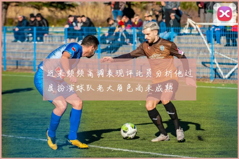 近来频频高调表现评论员分析他过度扮演球队老大角色尚未成熟