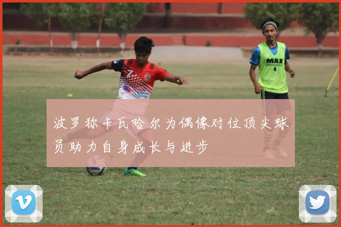 波罗称卡瓦哈尔为偶像对位顶尖球员助力自身成长与进步