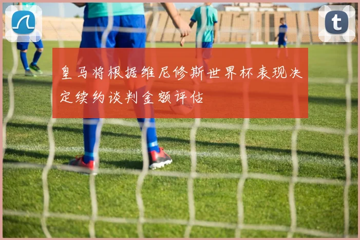 皇马将根据维尼修斯世界杯表现决定续约谈判金额评估