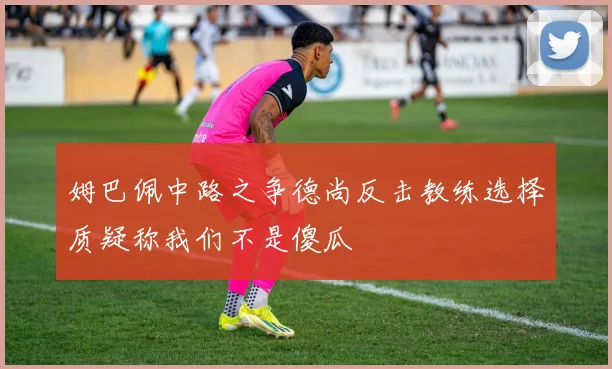 姆巴佩中路之争德尚反击教练选择质疑称我们不是傻瓜