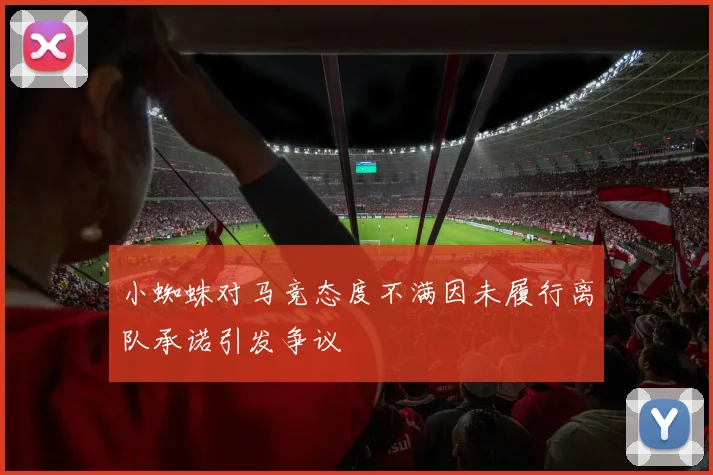 小蜘蛛对马竞态度不满因未履行离队承诺引发争议