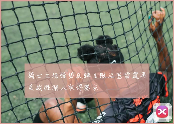 骑士主场强势反弹击败活塞雷霆再度战胜湖人取得赛点