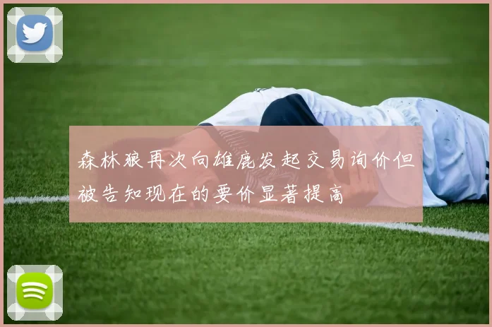 森林狼再次向雄鹿发起交易询价但被告知现在的要价显著提高