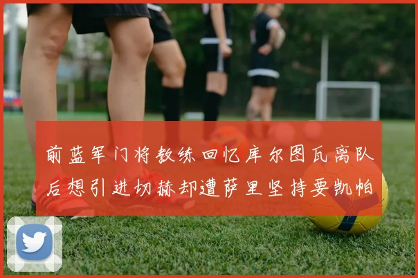 前蓝军门将教练回忆库尔图瓦离队后想引进切赫却遭萨里坚持要凯帕