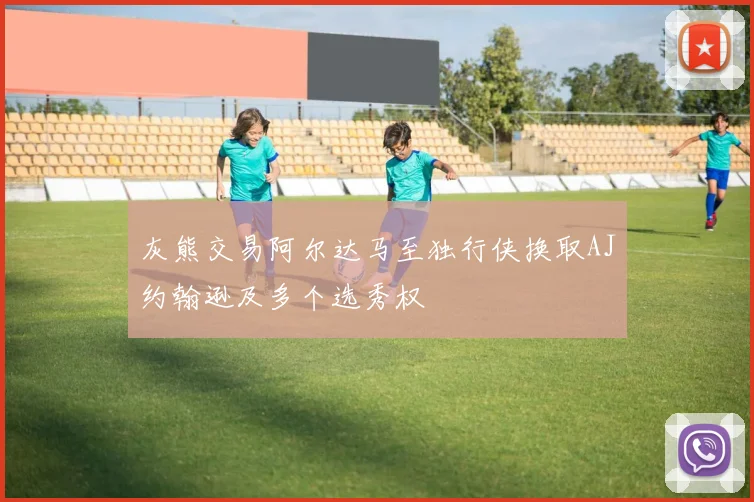 灰熊交易阿尔达马至独行侠换取AJ约翰逊及多个选秀权